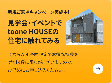 新規ご来場キャンペーン実施中!　見学会・イベントでtoone HOUSEの住宅に触れてみる　今ならWeb予約限定でお得な特典をゲット!数に限りがございますので、お早めにお申し込みください。